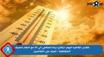 طقس القاهرة اليوم: ارتفاع درجة العظمي إلى 35 مع أمطار الصيف المتقطعة – تعرف على التفاصيل